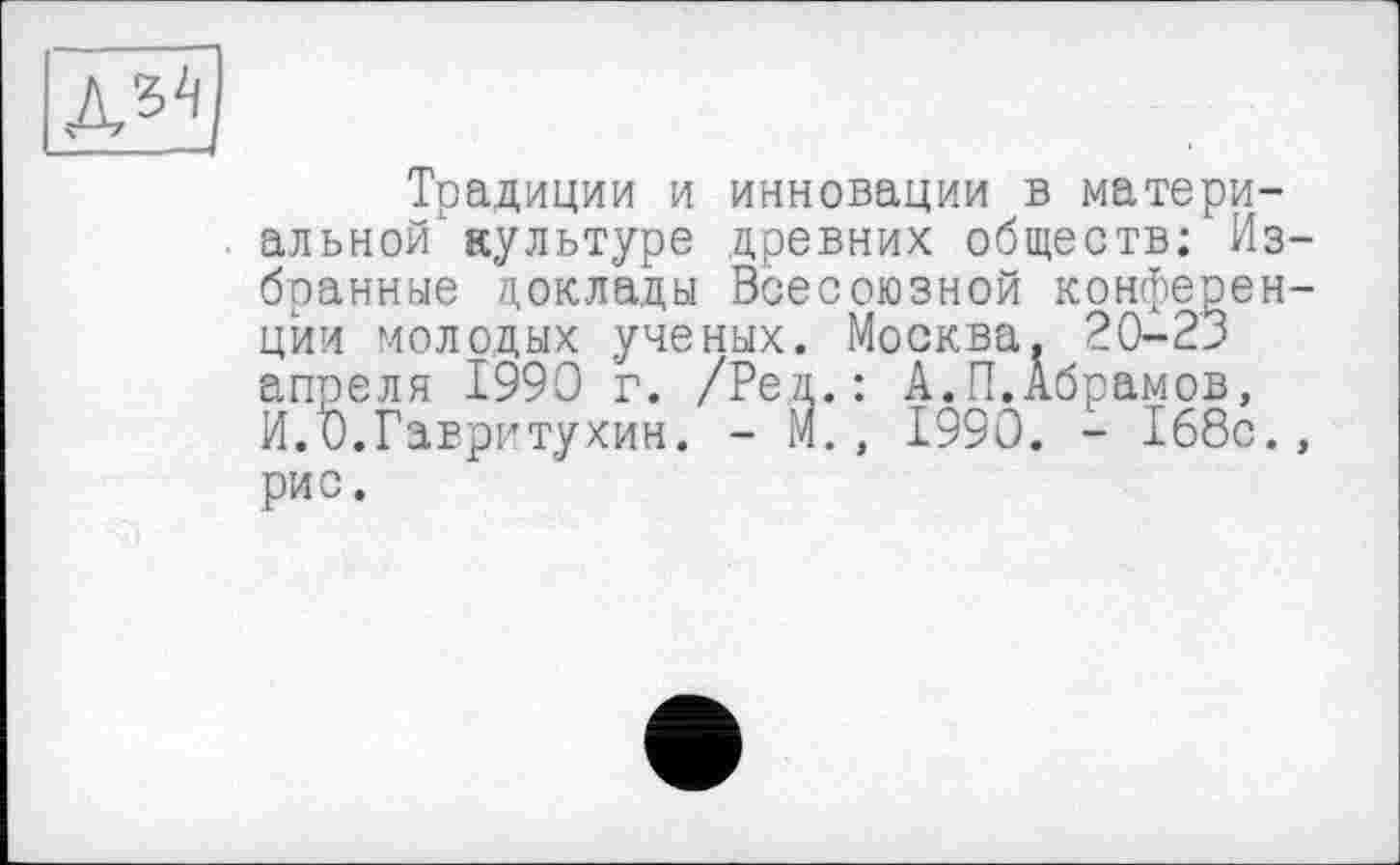 ﻿дз2)
Традиции и инновации в материальной культуре древних обществ; Избранные доклады Всесоюзной конференции молодых ученых. Москва, 20-23 апреля 1990 г. /Реп.: А.П.Абрамов, И.и.Гавритухин. - М., 1990. - 168с., рис.